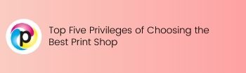Top Five Privileges of Choosing the Best Print Shop