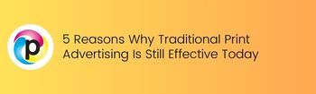 5 Reasons Why Traditional Print Advertising Is Still Effective Today